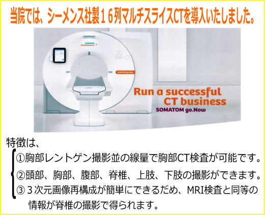 当院では、シーメンス社製16列マルチスライスCTを導入いたしました。@胸部レントゲン撮影並の線量で胸部CT検査が可能です。A頭部、胸部、腹部、脊椎、上肢、下肢の撮影ができます。B3次元画像再構成が簡単にできるだめ、MRI検査と同等の情報が脊椎の撮影で得られます。